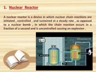 1. Nuclear Reactor
A nuclear reactor is a device in which nuclear chain reactions are
initiated , controlled , and sustained at a steady rate , as opposed
to a nuclear bomb , in which the chain reaction occurs in a
fraction of a second and is uncontrolled causing an explosion .
 