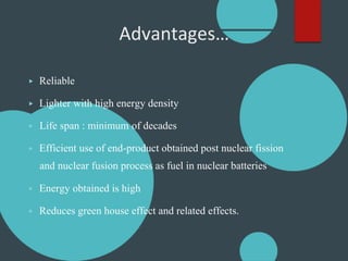 Advantages…
▶ Reliable
▶ Lighter with high energy density
▶ Life span : minimum of decades
▶ Efficient use of end-product obtained post nuclear fission
and nuclear fusion process as fuel in nuclear batteries
▶ Energy obtained is high
▶ Reduces green house effect and related effects.
 