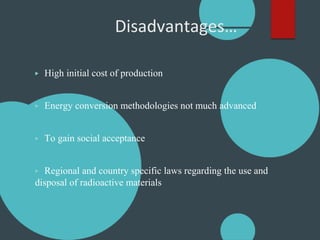 Disadvantages…
▶ High initial cost of production
▶ Energy conversion methodologies not much advanced
▶ To gain social acceptance
▶ Regional and country specific laws regarding the use and
disposal of radioactive materials
 