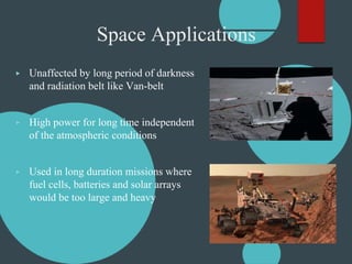 Space Applications
▶ Unaffected by long period of darkness
and radiation belt like Van-belt
▶ High power for long time independent
of the atmospheric conditions
▶ Used in long duration missions where
fuel cells, batteries and solar arrays
would be too large and heavy
 
