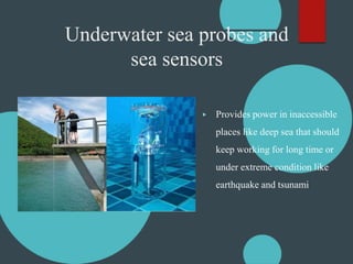 Underwater sea probes and
sea sensors
▶ Provides power in inaccessible
places like deep sea that should
keep working for long time or
under extreme condition like
earthquake and tsunami
 