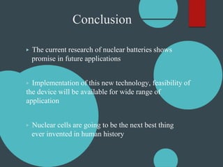 Conclusion
▶ The current research of nuclear batteries shows
promise in future applications
▶ Implementation of this new technology, feasibility of
the device will be available for wide range of
application
▶ Nuclear cells are going to be the next best thing
ever invented in human history
 