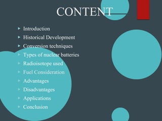 CONTENT
▶ Introduction
▶ Historical Development
▶ Conversion techniques
▶ Types of nuclear batteries
▶ Radioisotope used
▶ Fuel Consideration
▶ Advantages
▶ Disadvantages
▶ Applications
▶ Conclusion
 