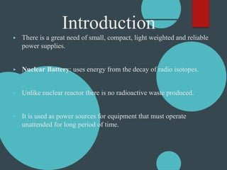 Introduction
▶ There is a great need of small, compact, light weighted and reliable
power supplies.
▶ Nuclear Battery: uses energy from the decay of radio isotopes.
▶ Unlike nuclear reactor there is no radioactive waste produced.
▶ It is used as power sources for equipment that must operate
unattended for long period of time.
 