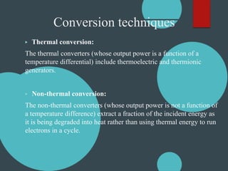 Conversion techniques
▶ Thermal conversion:
The thermal converters (whose output power is a function of a
temperature differential) include thermoelectric and thermionic
generators.
▶ Non-thermal conversion:
The non-thermal converters (whose output power is not a function of
a temperature difference) extract a fraction of the incident energy as
it is being degraded into heat rather than using thermal energy to run
electrons in a cycle.
 
