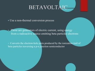BETAVOLTAIC
▶ Use a non-thermal conversion process
▶. These are generators of electric current, using energy
from a radioactive source emitting beta particles electrons
▶ Converts the electron-hole pairs produced by the ionization trail of
beta particles traversing a p-n junction semiconductor
 