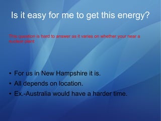 Is it easy for me to get this energy?
● For us in New Hampshire it is.
● All depends on location.
● Ex.-Australia would have a harder time.
This question is hard to answer as it varies on whether your near a
nuclear plant
 