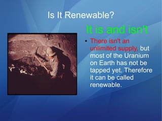 Is It Renewable?
● There isn't an
unlimited supply, but
most of the Uranium
on Earth has not be
tapped yet. Therefore
it can be called
renewable.
It is and isn't
 