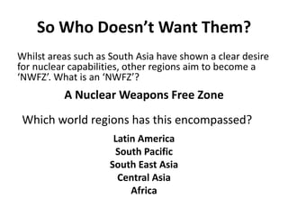 So Who Doesn’t Want Them?
Whilst areas such as South Asia have shown a clear desire
for nuclear capabilities, other regions aim to become a
‘NWFZ’. What is an ‘NWFZ’?

A Nuclear Weapons Free Zone
Which world regions has this encompassed?
Latin America
South Pacific
South East Asia
Central Asia
Africa

 