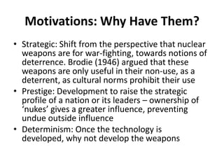 Motivations: Why Have Them?
• Strategic: Shift from the perspective that nuclear
weapons are for war-fighting, towards notions of
deterrence. Brodie (1946) argued that these
weapons are only useful in their non-use, as a
deterrent, as cultural norms prohibit their use
• Prestige: Development to raise the strategic
profile of a nation or its leaders – ownership of
‘nukes’ gives a greater influence, preventing
undue outside influence
• Determinism: Once the technology is
developed, why not develop the weapons

 