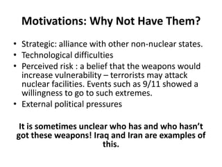 Motivations: Why Not Have Them?
• Strategic: alliance with other non-nuclear states.
• Technological difficulties
• Perceived risk : a belief that the weapons would
increase vulnerability – terrorists may attack
nuclear facilities. Events such as 9/11 showed a
willingness to go to such extremes.
• External political pressures
It is sometimes unclear who has and who hasn’t
got these weapons! Iraq and Iran are examples of
this.

 