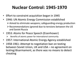 Nuclear Control: 1945-1970
• Effort to constraint acquisition began in 1945
• 1946: UN Atomic Energy Commission established
 Aimed to eliminate weapons; safeguarding energy production
 Recommendations ignored due to tensions between the US
and Soviet Russia

• 1953: Atoms for Peace Speech (Eisenhower)


Benefits of atomic power for international community

• 1957: International Atomic Energy Agency established
• 1958-1961: Attempt to negotiation ban on testing
between Soviet Union, UK and USA – no agreement on
testing/disarmament, as there was no means to detect
cheating

 