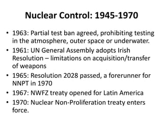 Nuclear Control: 1945-1970
• 1963: Partial test ban agreed, prohibiting testing
in the atmosphere, outer space or underwater.
• 1961: UN General Assembly adopts Irish
Resolution – limitations on acquisition/transfer
of weapons
• 1965: Resolution 2028 passed, a forerunner for
NNPT in 1970
• 1967: NWFZ treaty opened for Latin America
• 1970: Nuclear Non-Proliferation treaty enters
force.

 