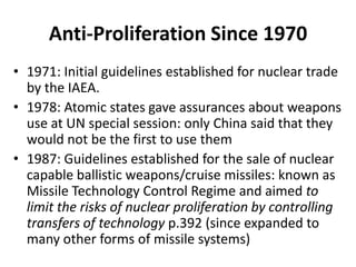 Anti-Proliferation Since 1970
• 1971: Initial guidelines established for nuclear trade
by the IAEA.
• 1978: Atomic states gave assurances about weapons
use at UN special session: only China said that they
would not be the first to use them
• 1987: Guidelines established for the sale of nuclear
capable ballistic weapons/cruise missiles: known as
Missile Technology Control Regime and aimed to
limit the risks of nuclear proliferation by controlling
transfers of technology p.392 (since expanded to
many other forms of missile systems)

 