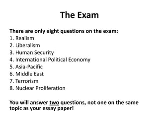 The Exam
There are only eight questions on the exam:
1. Realism
2. Liberalism
3. Human Security
4. International Political Economy
5. Asia-Pacific
6. Middle East
7. Terrorism
8. Nuclear Proliferation
You will answer two questions, not one on the same
topic as your essay paper!

 