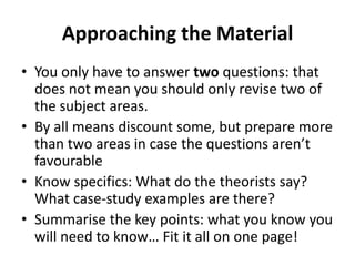 Approaching the Material
• You only have to answer two questions: that
does not mean you should only revise two of
the subject areas.
• By all means discount some, but prepare more
than two areas in case the questions aren’t
favourable
• Know specifics: What do the theorists say?
What case-study examples are there?
• Summarise the key points: what you know you
will need to know… Fit it all on one page!

 