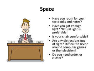 Space
• Have you room for your
textbooks and notes?
• Have you got enough
light? Natural light is
preferable!
• Is your chair comfortable?
• Are any distractions out
of sight? Difficult to revise
around computer games
or the television!
• Do you need order, or
clutter?

 
