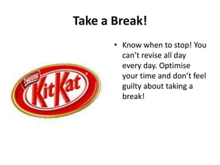 Take a Break!
• Know when to stop! You
can’t revise all day
every day. Optimise
your time and don’t feel
guilty about taking a
break!

 