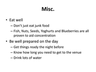 Misc.
• Eat well
– Don’t just eat junk food
– Fish, Nuts, Seeds, Yoghurts and Blueberries are all
proven to aid concentration

• Be well prepared on the day
– Get things ready the night before
– Know how long you need to get to the venue
– Drink lots of water

 