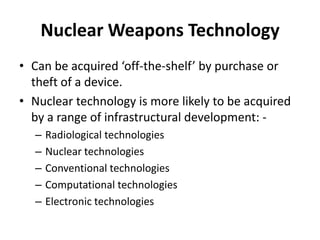 Nuclear Weapons Technology
• Can be acquired ‘off-the-shelf’ by purchase or
theft of a device.
• Nuclear technology is more likely to be acquired
by a range of infrastructural development: –
–
–
–
–

Radiological technologies
Nuclear technologies
Conventional technologies
Computational technologies
Electronic technologies

 