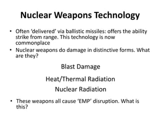 Nuclear Weapons Technology
• Often ‘delivered’ via ballistic missiles: offers the ability
strike from range. This technology is now
commonplace
• Nuclear weapons do damage in distinctive forms. What
are they?

Blast Damage
Heat/Thermal Radiation
Nuclear Radiation
• These weapons all cause ‘EMP’ disruption. What is
this?

 