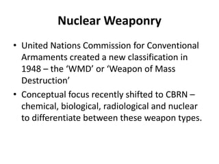 Nuclear Weaponry
• United Nations Commission for Conventional
Armaments created a new classification in
1948 – the ‘WMD’ or ‘Weapon of Mass
Destruction’
• Conceptual focus recently shifted to CBRN –
chemical, biological, radiological and nuclear
to differentiate between these weapon types.

 