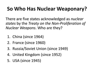 So Who Has Nuclear Weaponary?
There are five states acknowledged as nuclear
states by the Treaty on the Non-Proliferation of
Nuclear Weapons. Who are they?
1.
2.
3.
4.
5.

China (since 1964)
France (since 1960)
Russia/Soviet Union (since 1949)
United Kingdom (since 1952)
USA (since 1945)

 