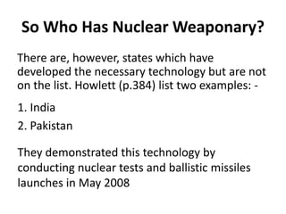 So Who Has Nuclear Weaponary?
There are, however, states which have
developed the necessary technology but are not
on the list. Howlett (p.384) list two examples: 1. India
2. Pakistan
They demonstrated this technology by
conducting nuclear tests and ballistic missiles
launches in May 2008

 
