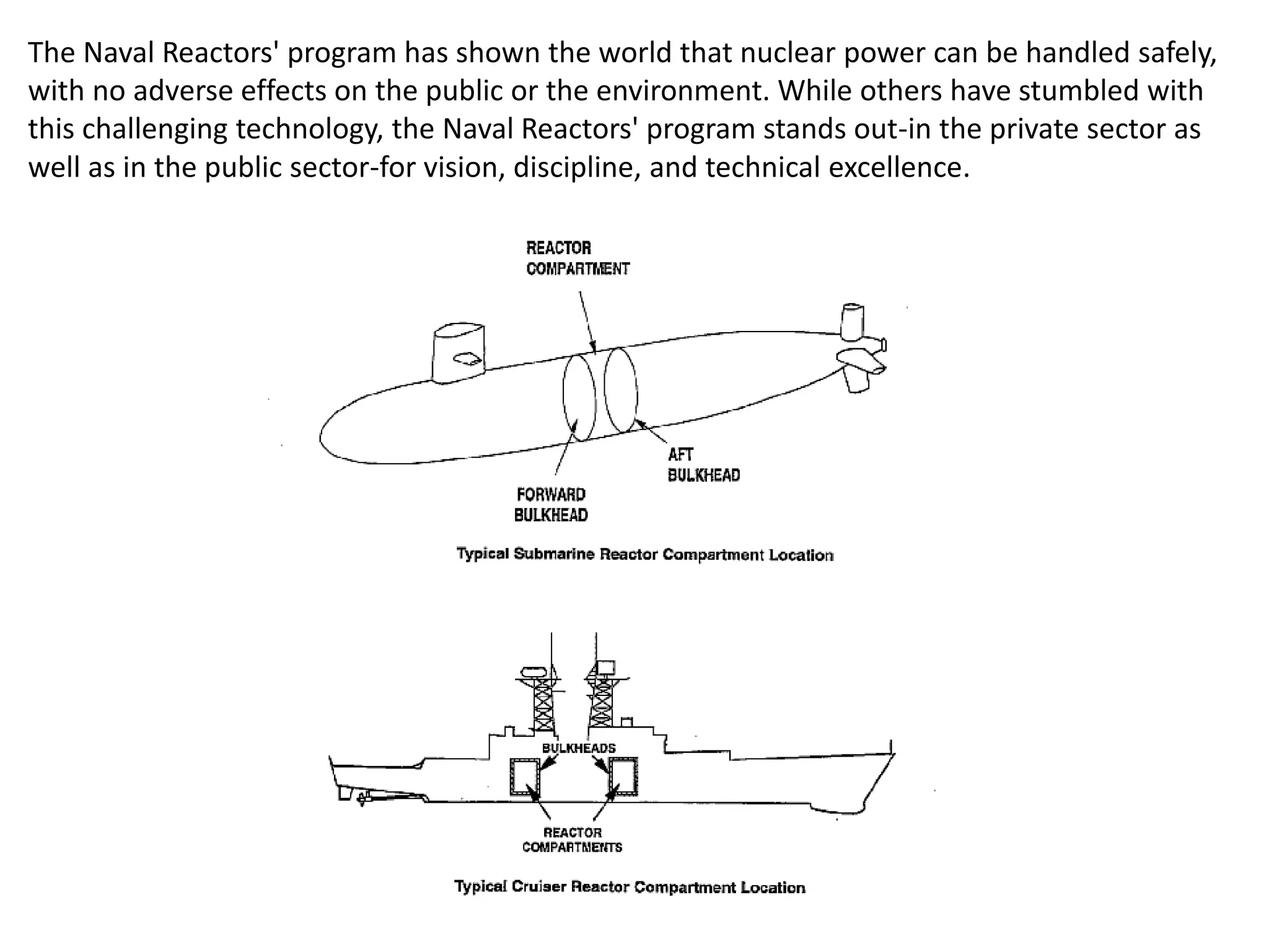 The Naval Reactors' program has shown the world that nuclear power can be handled safely,
with no adverse effects on the public or the environment. While others have stumbled with
this challenging technology, the Naval Reactors' program stands out-in the private sector as
well as in the public sector-for vision, discipline, and technical excellence.
 