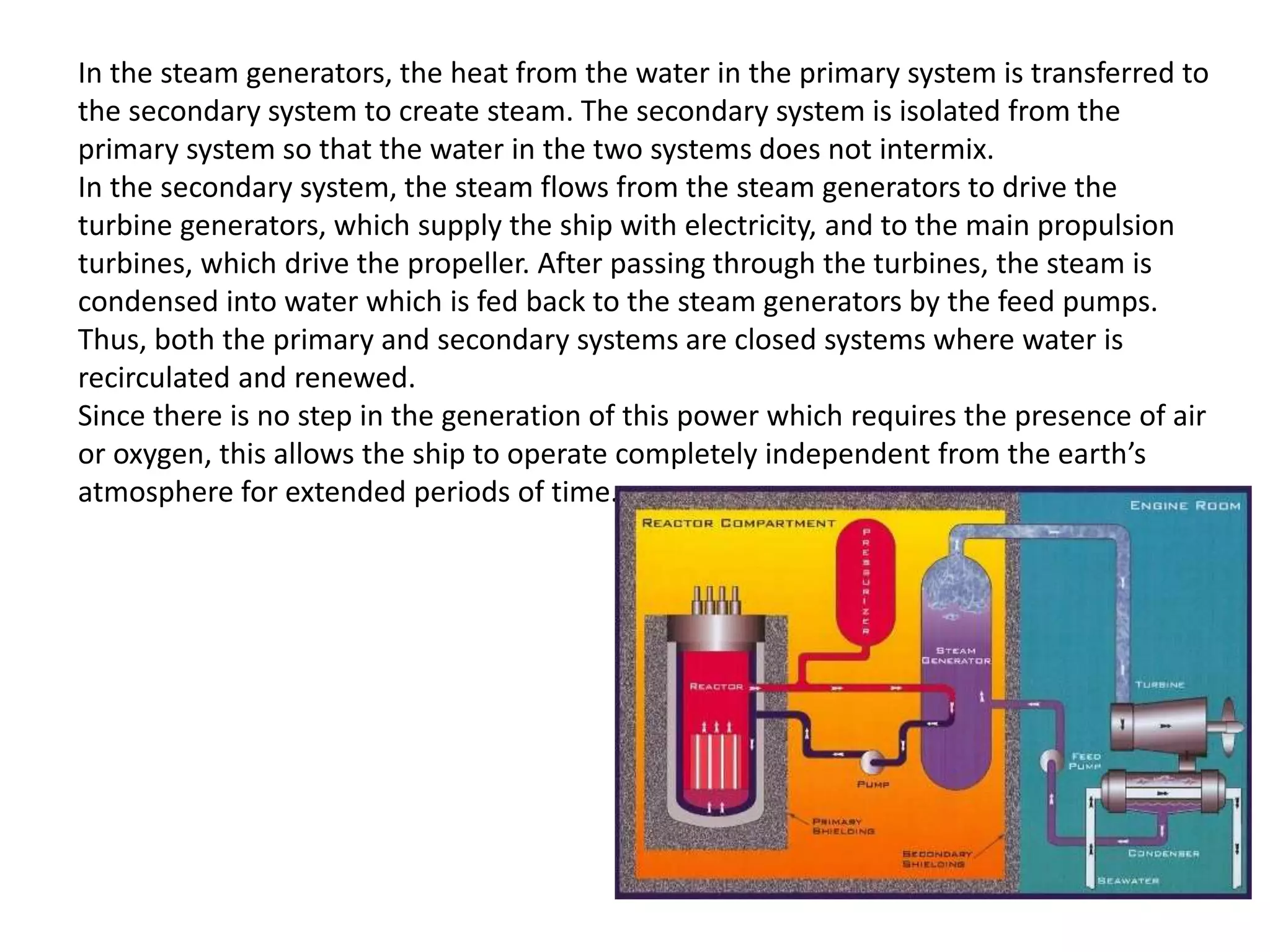 In the steam generators, the heat from the water in the primary system is transferred to
the secondary system to create steam. The secondary system is isolated from the
primary system so that the water in the two systems does not intermix.
In the secondary system, the steam flows from the steam generators to drive the
turbine generators, which supply the ship with electricity, and to the main propulsion
turbines, which drive the propeller. After passing through the turbines, the steam is
condensed into water which is fed back to the steam generators by the feed pumps.
Thus, both the primary and secondary systems are closed systems where water is
recirculated and renewed.
Since there is no step in the generation of this power which requires the presence of air
or oxygen, this allows the ship to operate completely independent from the earth’s
atmosphere for extended periods of time.
 