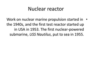 Nuclear reactor
•Work on nuclear marine propulsion started in
the 1940s, and the first test reactor started up
in USA in 1953. The first nuclear-powered
submarine, USS Nautilus, put to sea in 1955.
 