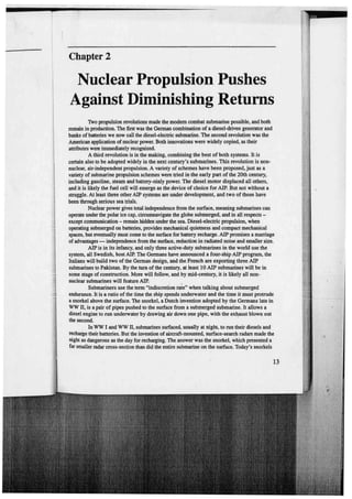 Chapter 2

Nuclear Propulsion Pushes
Against Diminishing Returns
'IWo propulsion revolutions made the modem combat submarine possible, and both
remain in production. The filst was the Gemtan combination of a diesel·driven gcmerator and
banks of batteries we now cal! the diesel-electric submarino. The second revolution was the
ADlerican application of nuclear power. Both innovations were widely copied, as their
attributcs were immediately recognized.
A third revolution is in the making, combining thc best of both systems. It ls
certain also to be adopted wídely in the next century's submarines. Thls revolutioo is nonnuclear, air·independent propulsion. A variety of schemes have been proposed, just as a
variety of submarino propulsion schemes were tried in the early part of the 20th century,
including gasoline, steam and battery-oinly power. The diesel motor displaced ali others,
and it is likely the fuel cell wm emerge as the devíce of choice for AIP. But not without a
struggle. At least three other AIP systems are under development, and two of thosc have
been through serious sea trials.
Nuclear power gives total independenco from the surface, meaning submarinos can
operate under lhe polar ice cap, circurnnavigate lhe globe submerged, and in ali respects except communication - remain hidden under tho sea. Diesel-electric propulsion, when
operating submerged on batteríes, provldes mechanical quietness and compact mechanical
spaces, but eveotually must come to the surface for battery recharge. AIP promises a maniage
o{ advantages - independence from lhe surface, reduction in radiatcd no.ise and smaller size.
AIP is in its infancy, and ooly threo active-duty submarinos in the world use the
system, ali Swedish, host AIP. The Gennans have announced a four·ship AlP program, the
Italians will build two of the Germao design, and lhe French are exporting three AIP
submarinos to Pakistan. By the tum ofthe century, at leastlO AIP submarinos will be i.n
some stage of consttuction. More will follow, and by mid-century, h is likely ali non,
nuclear submarines will feature AIP.
Submariners use the tonn "indiscretioo rate" when talking about submerged
endurance. It ls a ratio of the time lhe ship spends underwater and the time it must protrude
a snor)cel above the surface. The snorkel, a Dutch invention adopted by the Gonnans lato in
WW ll, is a pair of pipes pushed tO the surface from a submerged submarino. lt allows a
diesel engine to run underwater by drawing air down one pipe, with the exhaust blown out
the second.
·
In WW I and WW n, submarinos surfaced, usually at nigbt, to run their diesels and
recharge their batterics. But the invention of ain:raft-mounted, surface-search radars made the
níght as dangerous as the day for recharging. The answer was the snorkel, whlch presonted a
far smaller radar cross-section than did the cntire submarine on the surface. Today's snorkels

13

 