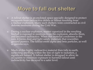  A fallout shelter is an enclosed space specially designed to protect
occupants from radioactive debris or fallout resulting from
a nuclear explosion. Many such shelters were constructed as civil
defense measures during the Cold War.
 During a nuclear explosion, matter vaporized in the resulting
fireball is exposed to neutrons from the explosion, absorbs them,
and becomes radioactive. When this material condenses in the
rain, it forms dust and light sandy materials that resembles
ground pumice. The fallout emits alpha and beta particles, as well
as gamma rays.
 Much of this highly radioactive material then falls to earth,
subjecting anything within the line of sight to radiation, a
significant hazard. A fallout shelter is designed to allow its
occupants to minimize exposure to harmful fallout until
radioactivity has decayed to a safer level.
 