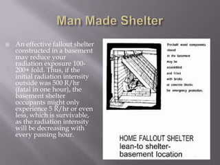  An effective fallout shelter
constructed in a basement
may reduce your
radiation exposure 100-
200+ fold. Thus, if the
initial radiation intensity
outside was 500 R/hr
(fatal in one hour), the
basement shelter
occupants might only
experience 5 R/hr or even
less, which is survivable,
as the radiation intensity
will be decreasing with
every passing hour.
 