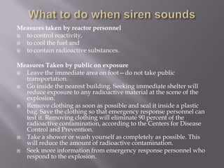 Measures taken by reactor personnel
 to control reactivity,
 to cool the fuel and
 to contain radioactive substances.
Measures Taken by public on exposure
 Leave the immediate area on foot—do not take public
transportation.
 Go inside the nearest building. Seeking immediate shelter will
reduce exposure to any radioactive material at the scene of the
explosion.
 Remove clothing as soon as possible and seal it inside a plastic
bag. Save the clothing so that emergency response personnel can
test it. Removing clothing will eliminate 90 percent of the
radioactive contamination, according to the Centers for Disease
Control and Prevention.
 Take a shower or wash yourself as completely as possible. This
will reduce the amount of radioactive contamination.
 Seek more information from emergency response personnel who
respond to the explosion.
 
