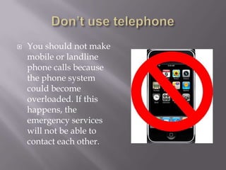  You should not make
mobile or landline
phone calls because
the phone system
could become
overloaded. If this
happens, the
emergency services
will not be able to
contact each other.
 