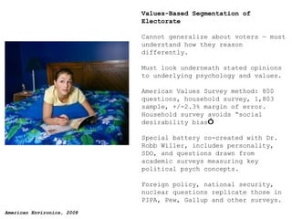 Values-Based Segmentation of Electorate Cannot generalize about voters — must understand how they reason differently. Must look underneath stated opinions to underlying psychology and values. American Values Survey method: 800 questions, household survey, 1,803 sample, +/-2.3% margin of error. Household survey avoids  “so cial desirability bias ” Special battery co-created with Dr. Robb Willer, includes personality, SDO, and questions drawn from academic surveys measuring key political psych concepts. Foreign policy, national security, nuclear questions replicate those in PIPA, Pew, Gallup and other surveys. 