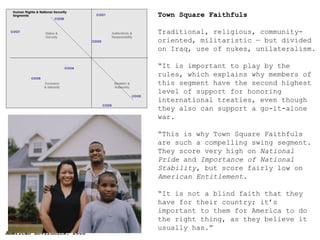 Town Square Faithfuls   Traditional, religious, community-oriented, militaristic — but divided on Iraq, use of nukes, unilateralism. “ It  is important to play by the rules, which explains why members of this segment have the second highest level of support for honoring international treaties, even though they also can support a go-it-alone war. “ Th is is why Town Square Faithfuls are such a compelling swing segment. They score very high on  National Pride  and  Importance of National Stability , but score fairly low on  American Entitlement .  “ It is not a blind faith that they have for their country; it’s important to them for America to do the right thing, as they believe it usually has.” 