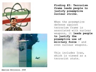 Finding #3: Terrorism frame leads people to justify preemptive nuclear strike. When the preemptive  de fense against terrorism frame is associated with nuclear weapons, it  leads people to justify the preemptive use of military force  — and even nuclear weapons.  This includes Iran, which is viewed as a terrorist state. 
