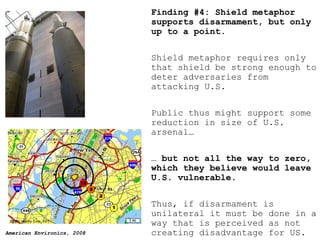Finding #4: Shield metaphor supports disarmament, but only up to a point. Shield metaphor requires only that shield be strong enough to deter adversaries from attacking U.S. Public thus might support some reduction in size of U.S. arsenal… …  but not all the way to zero, which they believe would leave U.S. vulnerable. Thus, if disarmament is unilateral it must be done in a way that is perceived as not creating disadvantage for US. 