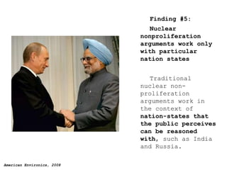 Finding #5: Nuclear nonproliferation arguments work only with particular nation states   Traditional nuclear non-proliferation arguments work in the context of  nation-states that the public perceives can be reasoned with , such as India and Russia. 