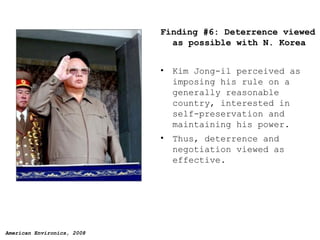 Finding #6: Deterrence viewed as possible with N. Korea Kim Jong-il perceived as imposing his rule on a generally reasonable country, interested in self-preservation and maintaining his power. Thus, deterrence and negotiation viewed as effective. 