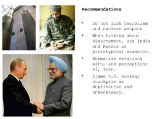 Recommendations Do not link terrorism  and nuclear weapons  When talking about disarmament, use India and Russia as prototypical examples. Normalize relations with, and perceptions of, Iran. Frame U.S. nuclear stockpile as duplicative and unnecessary. 