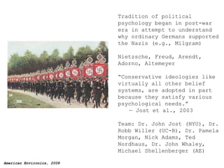 Tradition of political psychology began in post-war era in attempt to understand why ordinary Germans supported the Nazis (e.g., Milgram) Nietzsche, Freud, Arendt, Adorno, Altemeyer  “ Conservative ideologies like virtually all other belief systems, are adopted in part because they satisfy various psychological needs.”  — Jost et al., 2003 Team: Dr. John Jost (NYU), Dr. Robb Willer (UC-B), Dr. Pamela Morgan, Nick Adams, Ted Nordhaus, Dr. John Whaley, Michael Shellenberger (AE) 