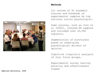 Methods Lit review of 91 academic sources and hundreds of experimental samples by top national social psychologist. Some sources, such as Jost et al (2003), covered 88 samples and included over 22,000 subjects. Segmentation of electorate based on underlying psychological drivers of opinion. Cognitive linguistic analysis of four focus groups. Experimental survey testing morality and effectiveness frames 
