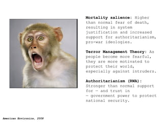 Mortality salience:  Higher than normal fear of death, resulting in system justification and increased support for authoritarianism, pro-war ideologies.  Terror Management Theory:  As people become more fearful, they are more motivated to protect their world, especially against intruders. Authoritarianism (RWA):  Stronger than normal support for — and trust in — government power to protect national security. 