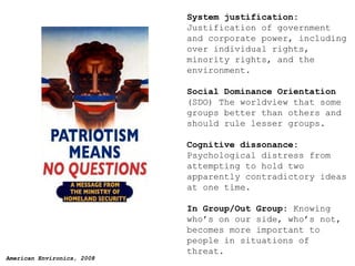 System justification:  Justification of government and corporate power, including over individual rights, minority rights, and the environment. Social Dominance Orientation  (SDO) The worldview that some groups better than others and should rule lesser groups. Cognitive dissonance:  Psychological distress from attempting to hold two apparently contradictory ideas at one time. In Group/Out Group:  Knowing who’s on our side, who’s not, becomes more important to people in situations of threat. 