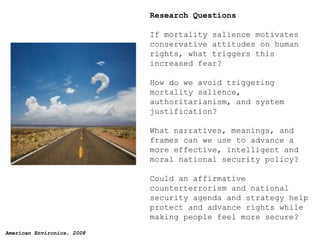 Research Questions If mortality salience motivates conservative attitudes on human rights, what triggers this increased fear? How do we avoid triggering mortality salience, authoritarianism, and system justification?  What narratives, meanings, and frames can we use to advance a more effective, intelligent and moral national security policy? Could an affirmative counterterrorism and national security agenda and strategy help protect and advance rights while making people feel more secure? 