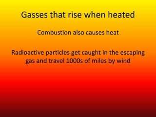 Gasses that rise when heatedCombustion also causes heatRadioactive particles get caught in the escaping gas and travel 1000s of miles by wind