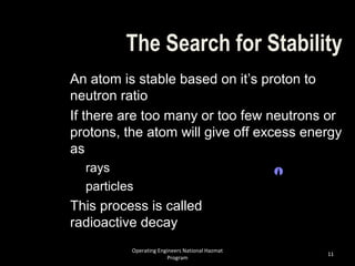 Operating Engineers National Hazmat
Program
11
The Search for Stability
An atom is stable based on it’s proton to
neutron ratio
If there are too many or too few neutrons or
protons, the atom will give off excess energy
as
rays
particles
This process is called
radioactive decay
 